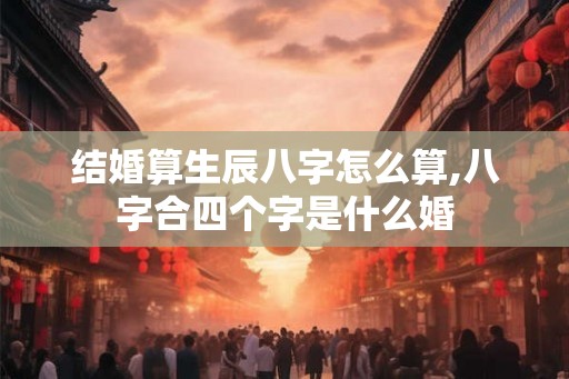 结婚算生辰八字怎么算,八字合四个字是什么婚 结婚算生辰八字怎么算,八字合四个字是什么婚