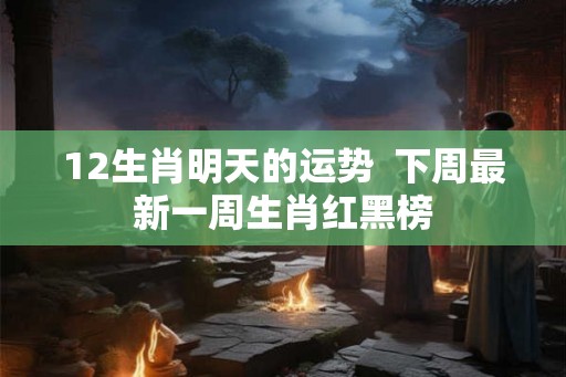 12生肖明天的运势  下周最新一周生肖红黑榜