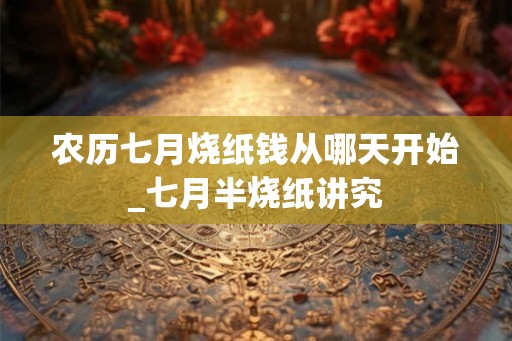 农历七月烧纸钱从哪天开始_七月半烧纸讲究 农历七月烧纸钱从哪天开始_七月半烧纸讲究