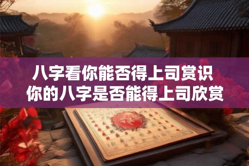 八字看你能否得上司赏识 你的八字是否能得上司欣赏