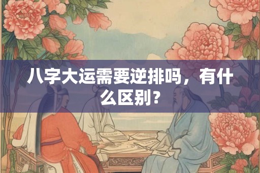 八字大运需要逆排吗,有什么区别? 八字大运需要逆排吗,有什么区别?