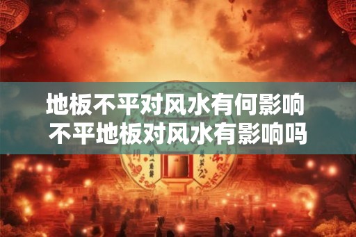 地板不平对风水有何影响 不平地板对风水有影响吗