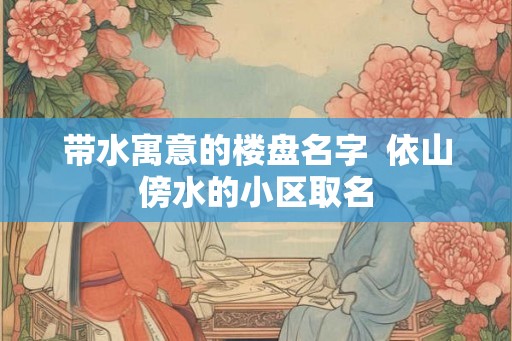带水寓意的楼盘名字  依山傍水的小区取名