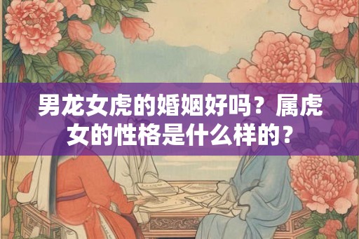 男龙女虎的婚姻好吗?属虎女的性格是什么样的? 男龙女虎的婚姻好吗?属虎女的性格是什么样的?