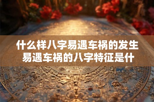 什么样八字易遇车祸的发生 易遇车祸的八字特征是什么