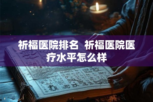 祈福医院排名  祈福医院医疗水平怎么样