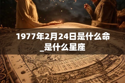 1977年2月24日是什么命_是什么星座