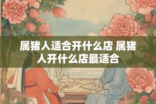 属猪人适合开什么店 属猪人开什么店最适合
