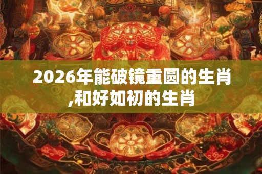 2026年能破镜重圆的生肖,和好如初的生肖 2026年能破镜重圆的生肖,和好如初的生肖