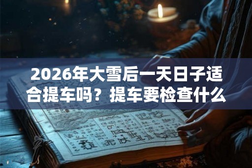 2026年大雪后一天日子适合提车吗？提车要检查什么？