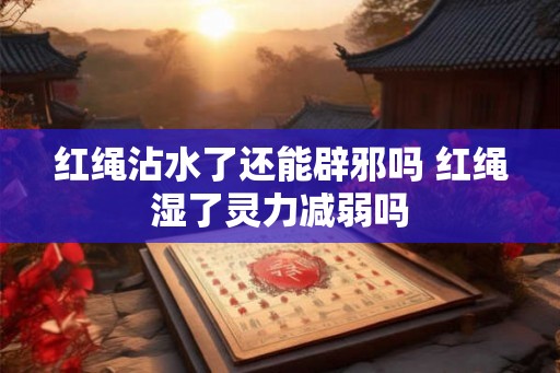 红绳沾水了还能辟邪吗 红绳湿了灵力减弱吗