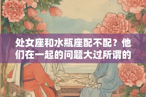 处女座和水瓶座配不配？他们在一起的问题大过所谓的默契？