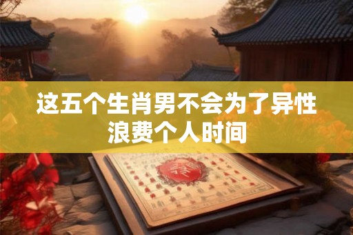 这五个生肖男不会为了异性浪费个人时间