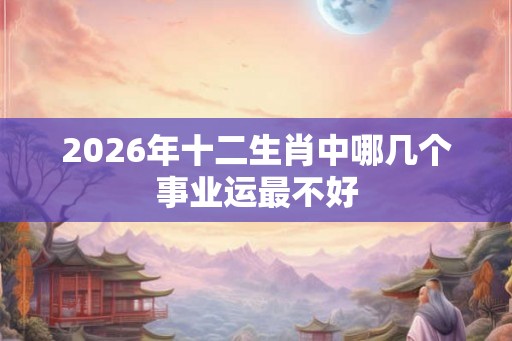 2026年十二生肖中哪几个事业运最不好 2026年十二生肖中哪几个事业运最不好