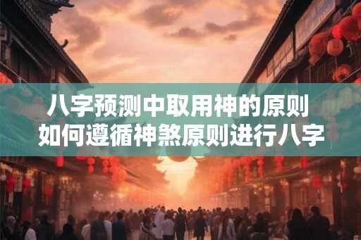 八字预测中取用神的原则 如何遵循神煞原则进行八字预测