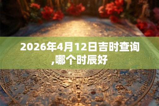 2026年4月12日吉时查询,哪个时辰好