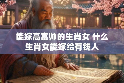 能嫁高富帅的生肖女 什么生肖女能嫁给有钱人