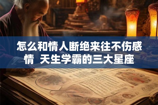怎么和情人断绝来往不伤感情  天生学霸的三大星座