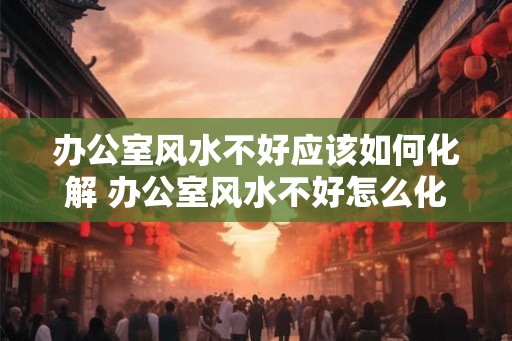 办公室风水不好应该如何化解 办公室风水不好怎么化解