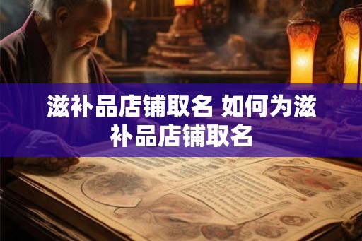滋补品店铺取名 如何为滋补品店铺取名 滋补品店铺取名 如何为滋补品店铺取名