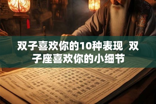 双子喜欢你的10种表现  双子座喜欢你的小细节