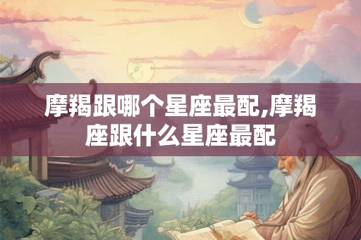 摩羯跟哪个星座最配,摩羯座跟什么星座最配 摩羯跟哪个星座最配,摩羯座跟什么星座最配