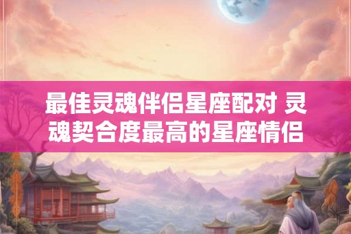 最佳灵魂伴侣星座配对 灵魂契合度最高的星座情侣