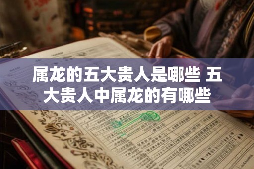 属龙的五大贵人是哪些 五大贵人中属龙的有哪些
