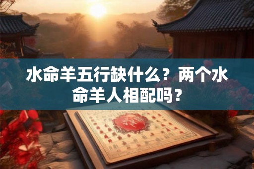 水命羊五行缺什么?两个水命羊人相配吗? 水命羊五行缺什么?两个水命羊人相配吗?