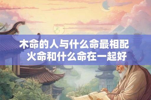 木命的人与什么命最相配  火命和什么命在一起好