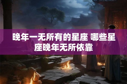 晚年一无所有的星座 哪些星座晚年无所依靠 晚年一无所有的星座 哪些星座晚年无所依靠