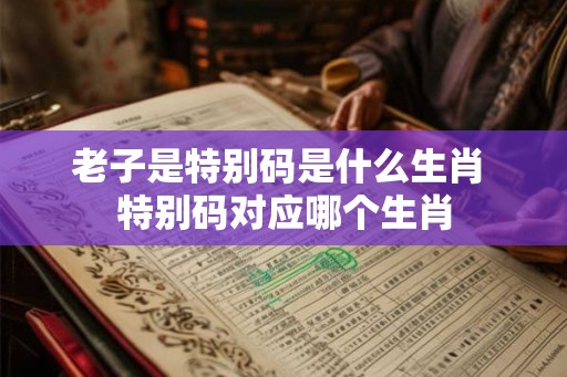 老子是特别码是什么生肖 特别码对应哪个生肖 老子是特别码是什么生肖 特别码对应哪个生肖