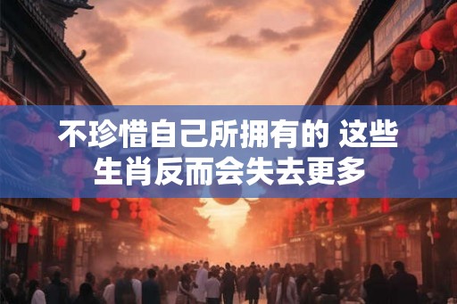 不珍惜自己所拥有的 这些生肖反而会失去更多