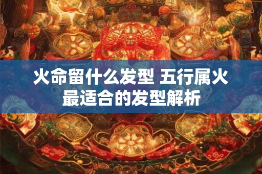 火命留什么发型 五行属火最适合的发型解析 火命留什么发型 五行属火最适合的发型解析