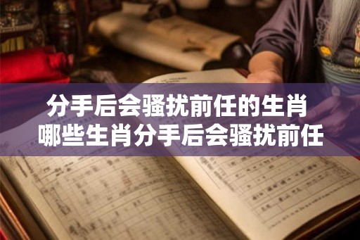 分手后会骚扰前任的生肖 哪些生肖分手后会骚扰前任