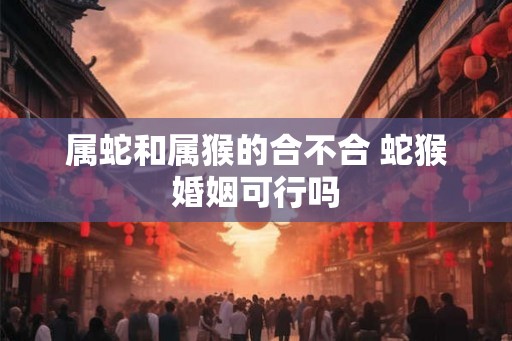 属蛇和属猴的合不合 蛇猴婚姻可行吗 属蛇和属猴的合不合 蛇猴婚姻可行吗