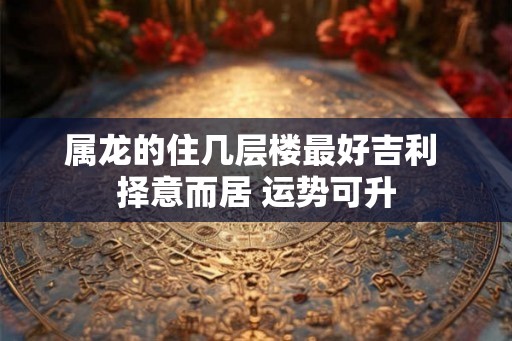 属龙的住几层楼最好吉利 择意而居 运势可升