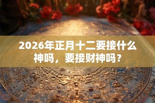 2026年正月十二要接什么神吗，要接财神吗？