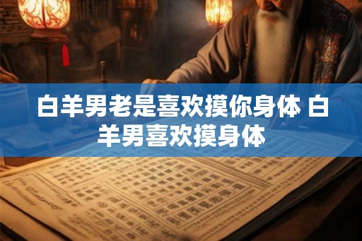 白羊男老是喜欢摸你身体 白羊男喜欢摸身体 白羊男老是喜欢摸你身体 白羊男喜欢摸身体