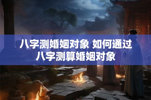 八字测婚姻对象 如何通过八字测算婚姻对象