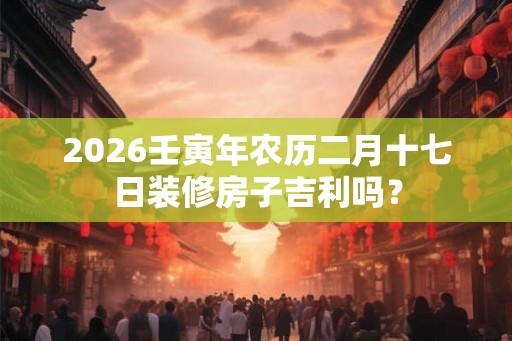 2026壬寅年农历二月十七日装修房子吉利吗？