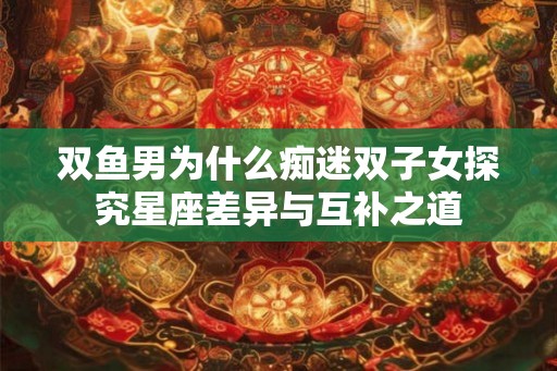双鱼男为什么痴迷双子女探究星座差异与互补之道