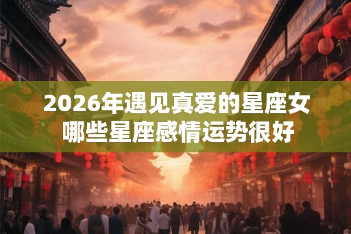 2026年遇见真爱的星座女 哪些星座感情运势很好