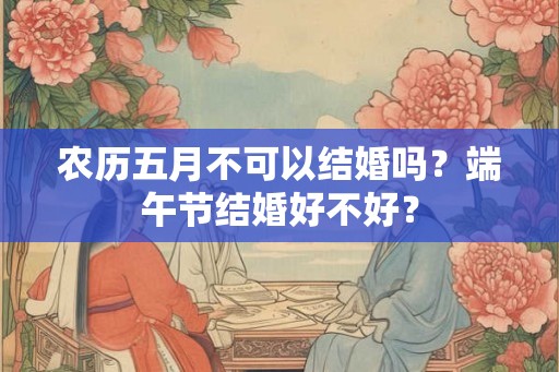 农历五月不可以结婚吗?端午节结婚好不好? 农历五月不可以结婚吗?端午节结婚好不好?