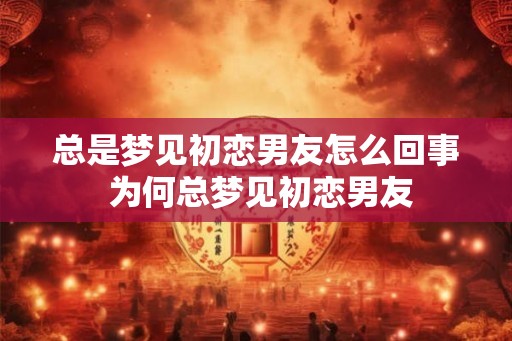 总是梦见初恋男友怎么回事 为何总梦见初恋男友