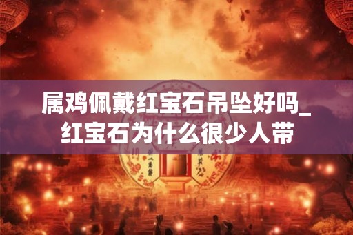 属鸡佩戴红宝石吊坠好吗_红宝石为什么很少人带