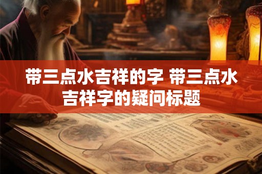带三点水吉祥的字 带三点水吉祥字的疑问标题 带三点水吉祥的字 带三点水吉祥字的疑问标题
