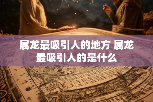 属龙最吸引人的地方 属龙最吸引人的是什么
