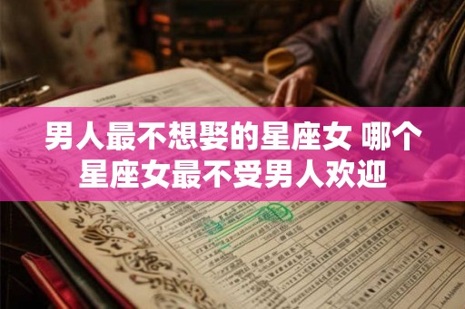 男人最不想娶的星座女 哪个星座女最不受男人欢迎 男人最不想娶的星座女 哪个星座女最不受男人欢迎