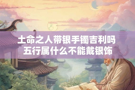 土命之人带银手镯吉利吗 五行属什么不能戴银饰 土命之人带银手镯吉利吗 五行属什么不能戴银饰